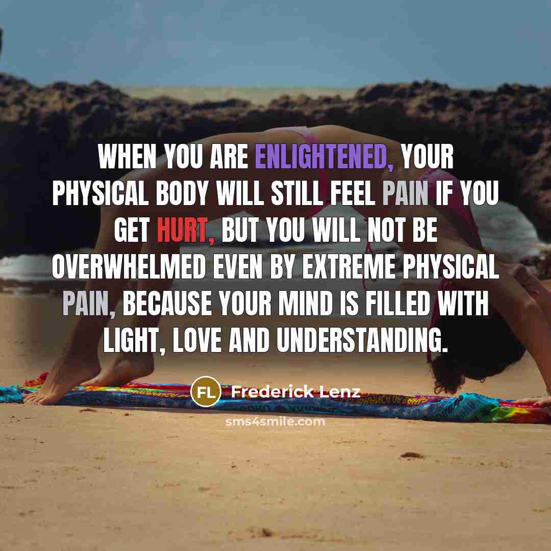 “When you are enlightened, your physical body will still feel pain if you get hurt, but you will not be overwhelmed even by extreme physical pain, because your mind is filled with light, love and understanding.” quote by Frederick Lenz
