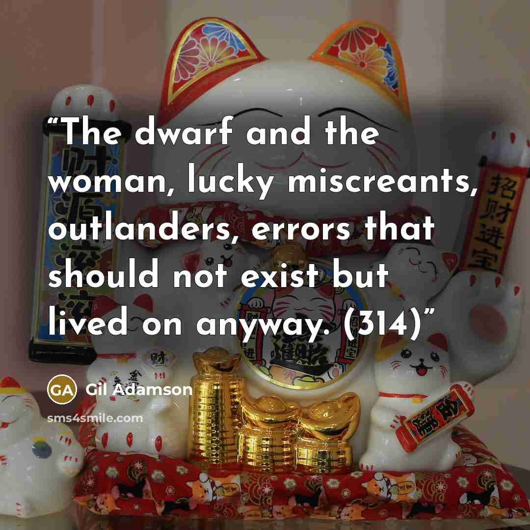 “The dwarf and the woman, lucky miscreants, outlanders, errors that should not exist but lived on anyway. (314)” quote by Gil Adamson