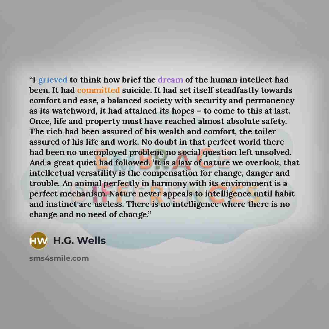“I grieved to think how brief the dream of the human intellect had been. It had committed suicide. It had set itself steadfastly towards comfort and ease, a balanced society with security and permanency as its watchword, it had attained its hopes – to come to this at last. Once, life and property…” quote by H.G. Wells