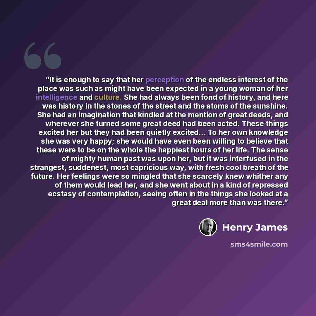 “It is enough to say that her perception of the endless interest of the place was such as might have been expected in a young woman of her intelligence and culture. She had always been fond of history, and here was history in the stones of the street and the atoms of the sunshine. She had an…” quote by Henry James