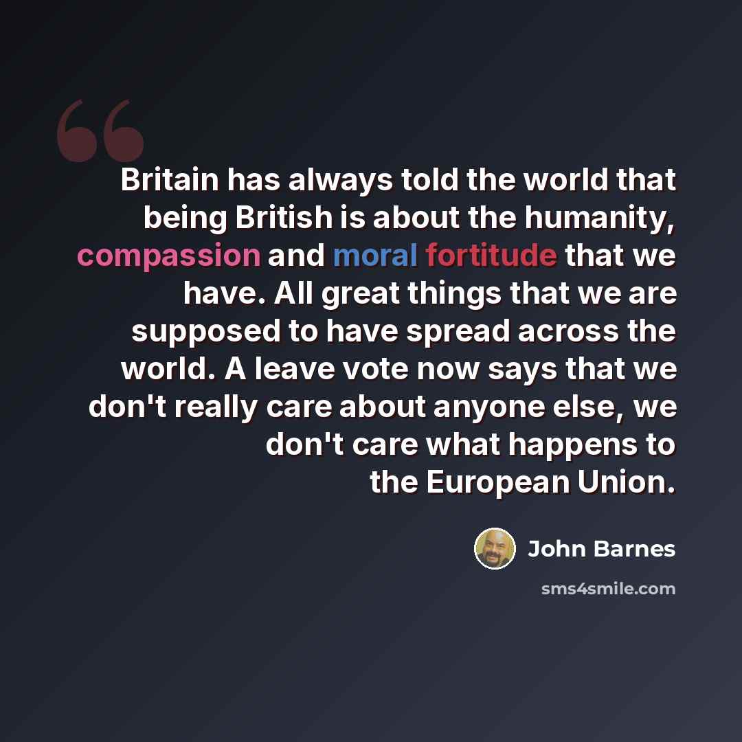 “Britain has always told the world that being British is about the humanity, compassion and moral fortitude that we have. All great things that we are supposed to have spread across the world. A leave vote now says that we don't really care about anyone else, we don't care what happens to the…” quote by John Barnes