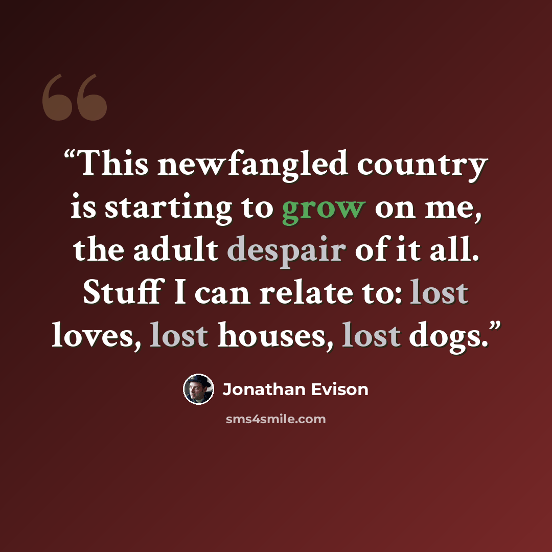 “This newfangled country is starting to grow on me, the adult despair of it all. Stuff I can relate to: lost loves, lost houses, lost dogs.” quote by Jonathan Evison