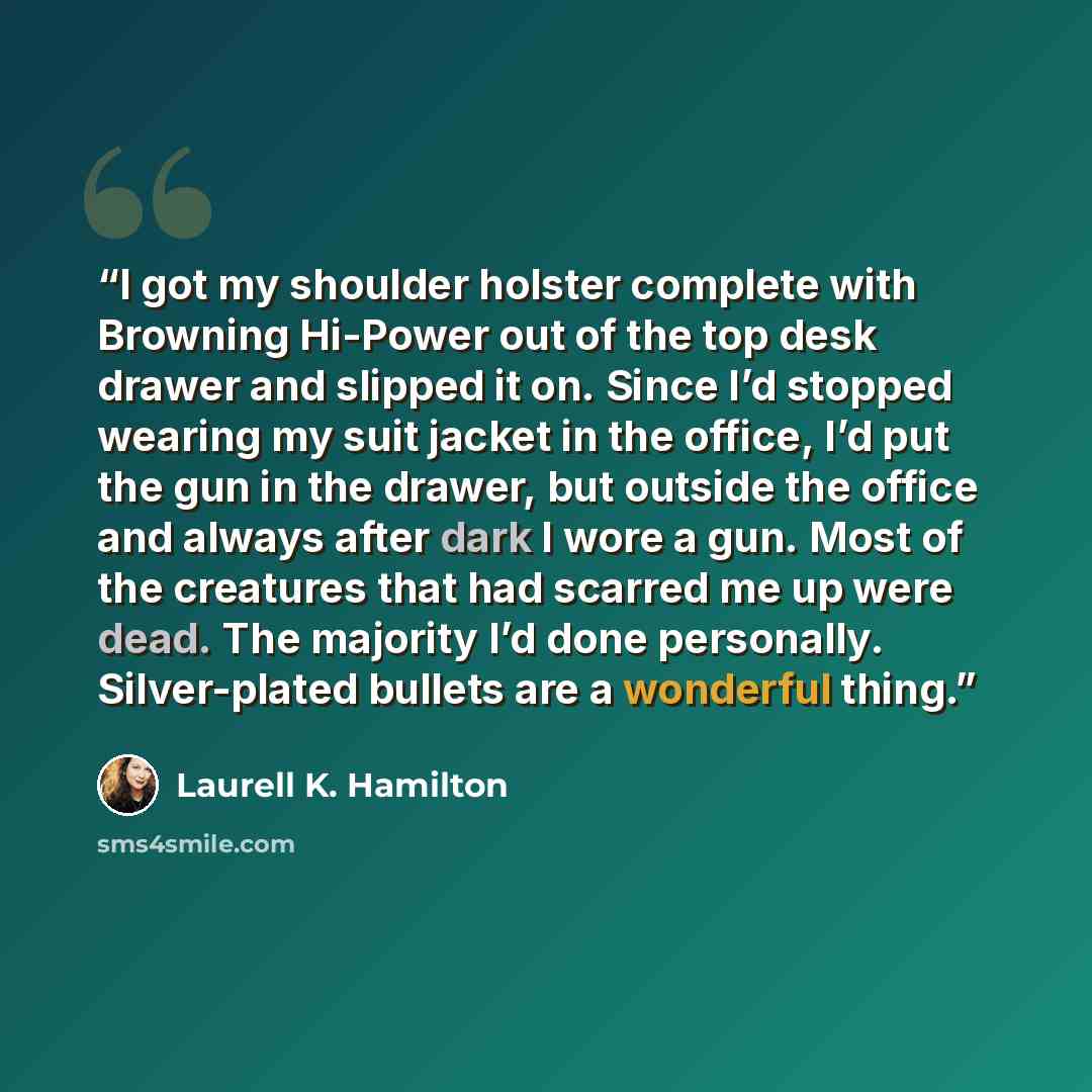 “I got my shoulder holster complete with Browning Hi-Power out of the top desk drawer and slipped it on. Since I’d stopped wearing my suit jacket in the office, I’d put the gun in the drawer, but outside the office and always after dark I wore a gun. Most of the creatures that had scarred me up…” quote by Laurell K. Hamilton