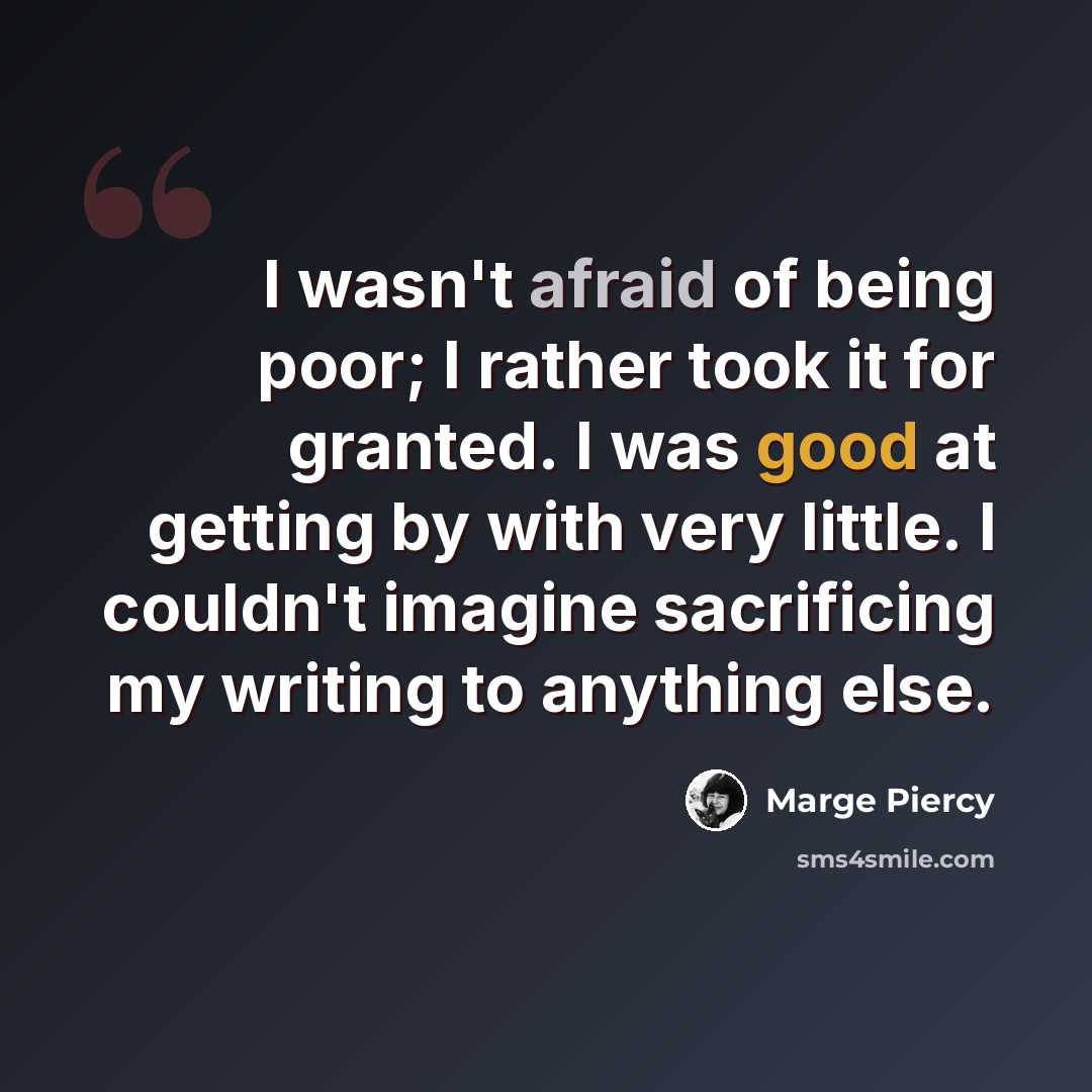 “I wasn't afraid of being poor; I rather took it for granted. I was good at getting by with very little. I couldn't imagine sacrificing my writing to anything else.” quote by Marge Piercy