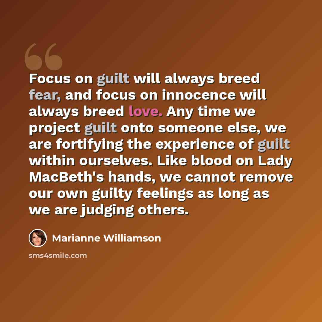 “Focus on guilt will always breed fear, and focus on innocence will always breed love. Any time we project guilt onto someone else, we are fortifying the experience of guilt within ourselves. Like blood on Lady MacBeth's hands, we cannot remove our own guilty feelings as long as we are judging…” quote by Marianne Williamson