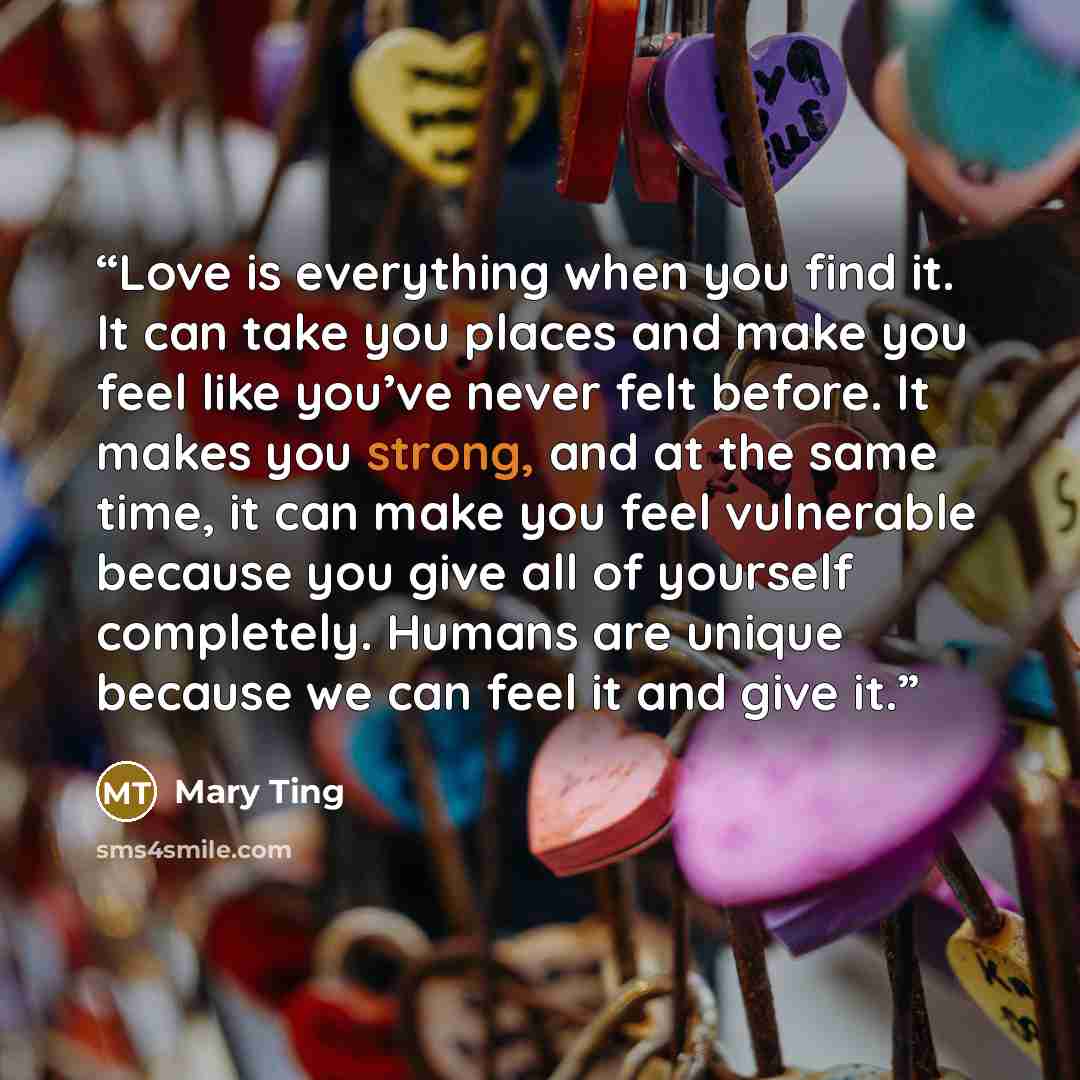 “Love is everything when you find it. It can take you places and make you feel like you’ve never felt before. It makes you strong, and at the same time, it can make you feel vulnerable because you give all of yourself completely. Humans are unique because we can feel it and give it.” quote by Mary Ting