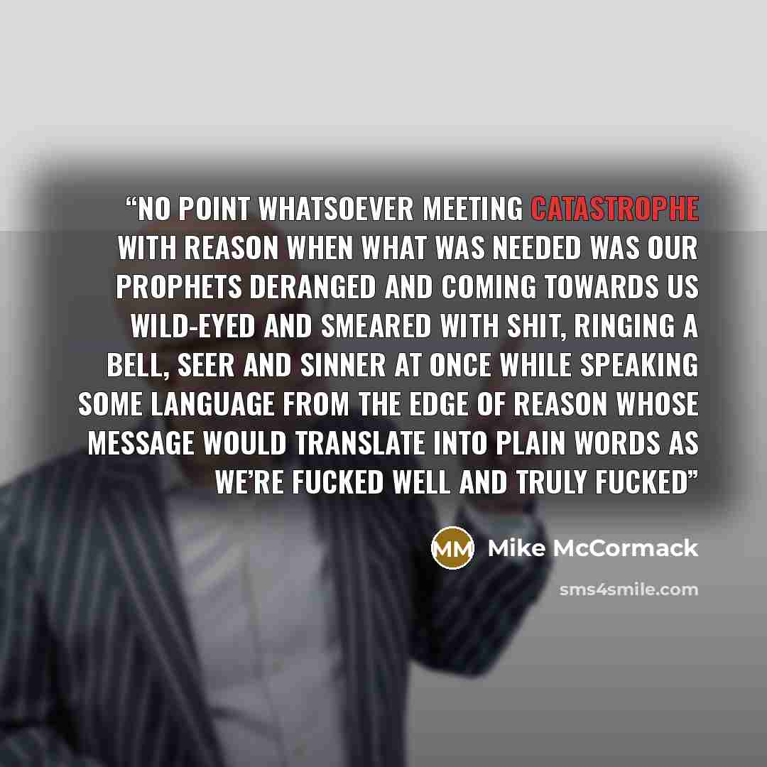 “no point whatsoever meeting catastrophe with reason when what was needed was our prophets deranged and coming towards us wild-eyed and smeared with shit, ringing a bell, seer and sinner at once while speaking some language from the edge of reason whose message would translate into plain words as…” quote by Mike McCormack