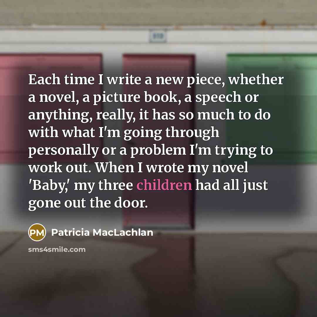 “Each time I write a new piece, whether a novel, a picture book, a speech or anything, really, it has so much to do with what I'm going through personally or a problem I'm trying to work out. When I wrote my novel 'Baby,' my three children had all just gone out the door.” quote by Patricia MacLachlan