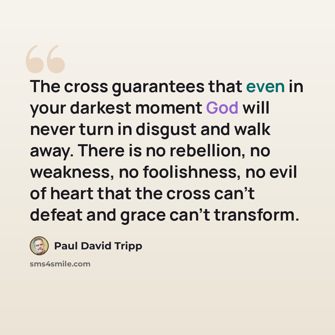 “The cross guarantees that even in your darkest moment God will never turn in disgust and walk away. There is no rebellion, no weakness, no foolishness, no evil of heart that the cross can't defeat and grace can't transform.” quote by Paul David Tripp