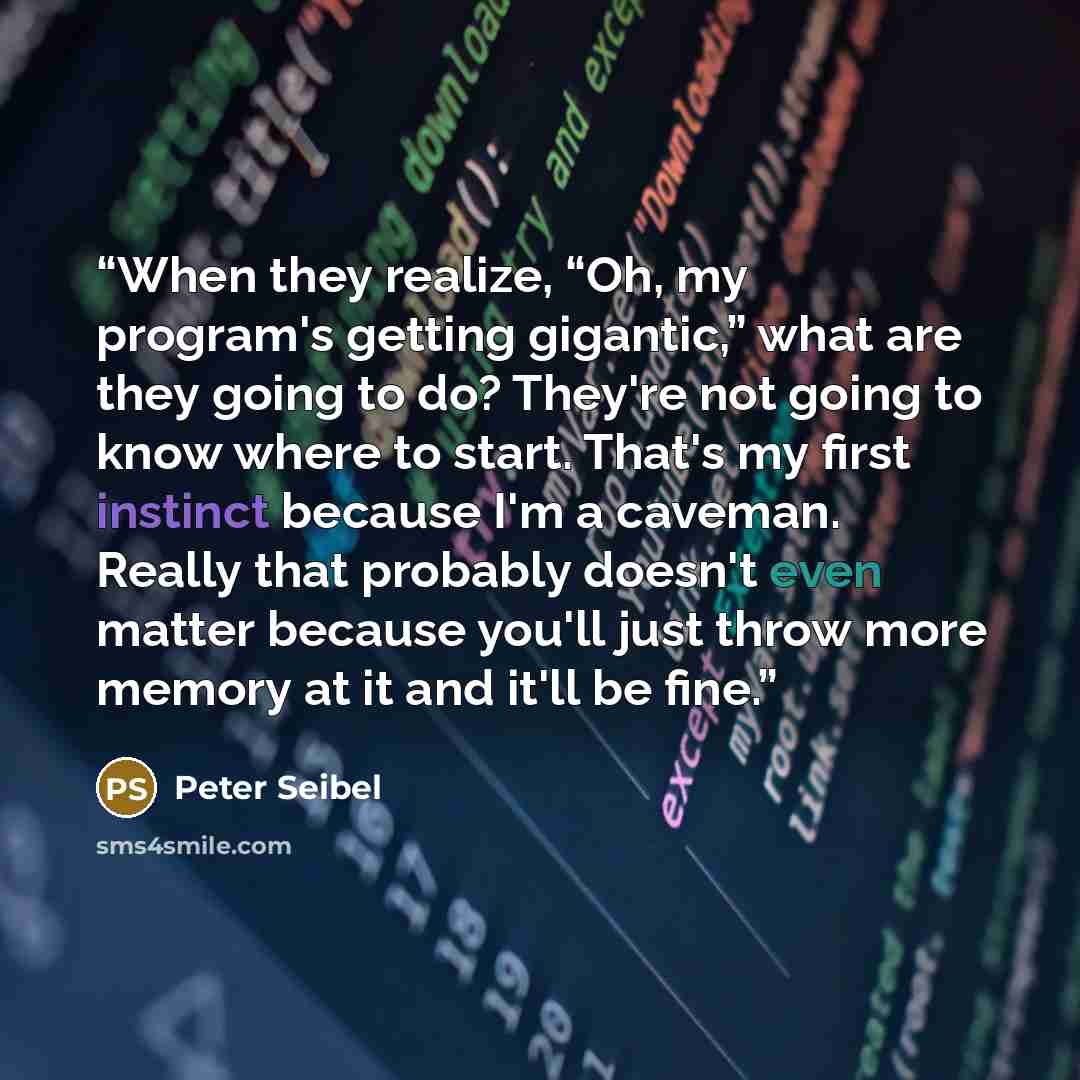 “When they realize, “Oh, my program's getting gigantic,” what are they going to do? They're not going to know where to start. That's my first instinct because I'm a caveman. Really that probably doesn't even matter because you'll just throw more memory at it and it'll be fine.” quote by Peter Seibel