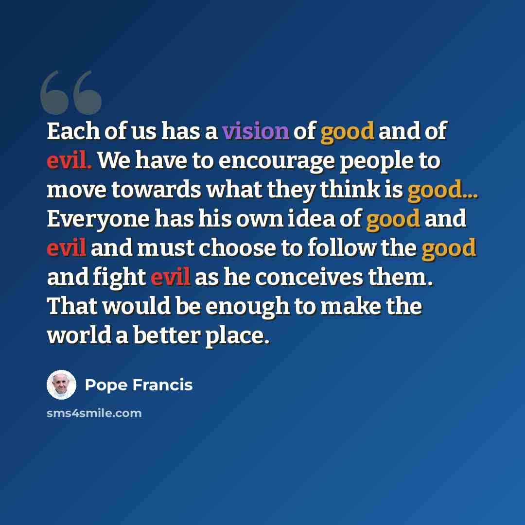 “Each of us has a vision of good and of evil. We have to encourage people to move towards what they think is good... Everyone has his own idea of good and evil and must choose to follow the good and fight evil as he conceives them. That would be enough to make the world a better place.” quote by Pope Francis