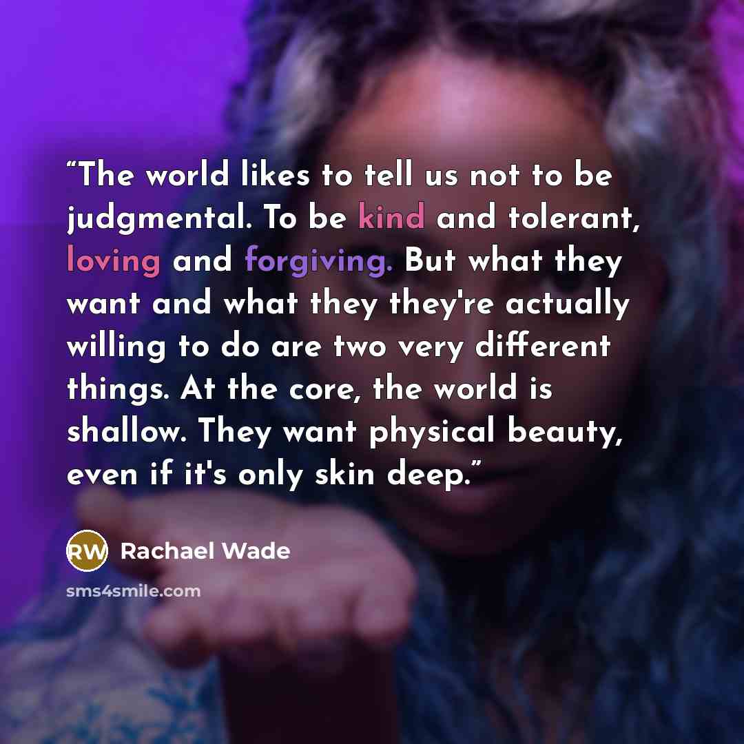 “The world likes to tell us not to be judgmental. To be kind and tolerant, loving and forgiving. But what they want and what they they're actually willing to do are two very different things. At the core, the world is shallow. They want physical beauty, even if it's only skin deep.” quote by Rachael Wade