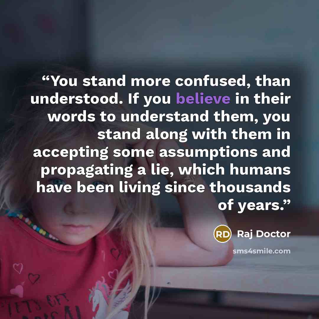 “You stand more confused, than understood. If you believe in their words to understand them, you stand along with them in accepting some assumptions and propagating a lie, which humans have been living since thousands of years.” quote by Raj Doctor