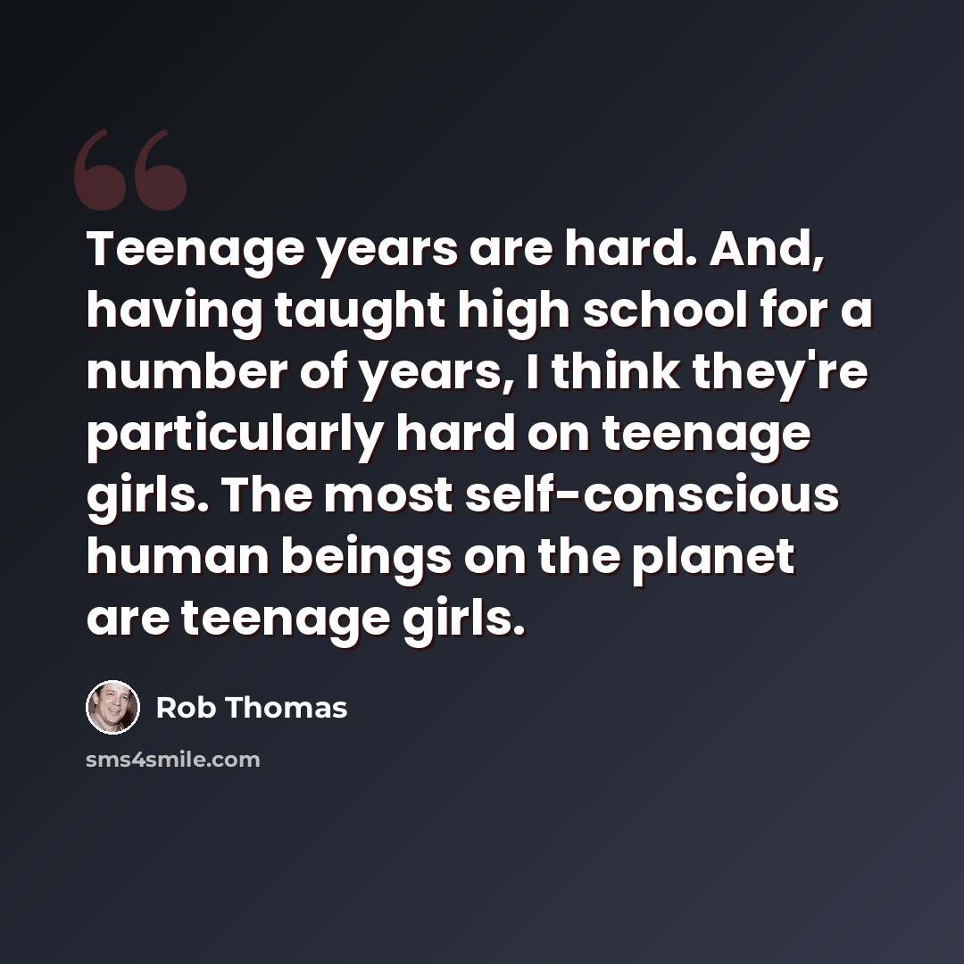 “Teenage years are hard. And, having taught high school for a number of years, I think they're particularly hard on teenage girls. The most self-conscious human beings on the planet are teenage girls.” quote by Rob Thomas