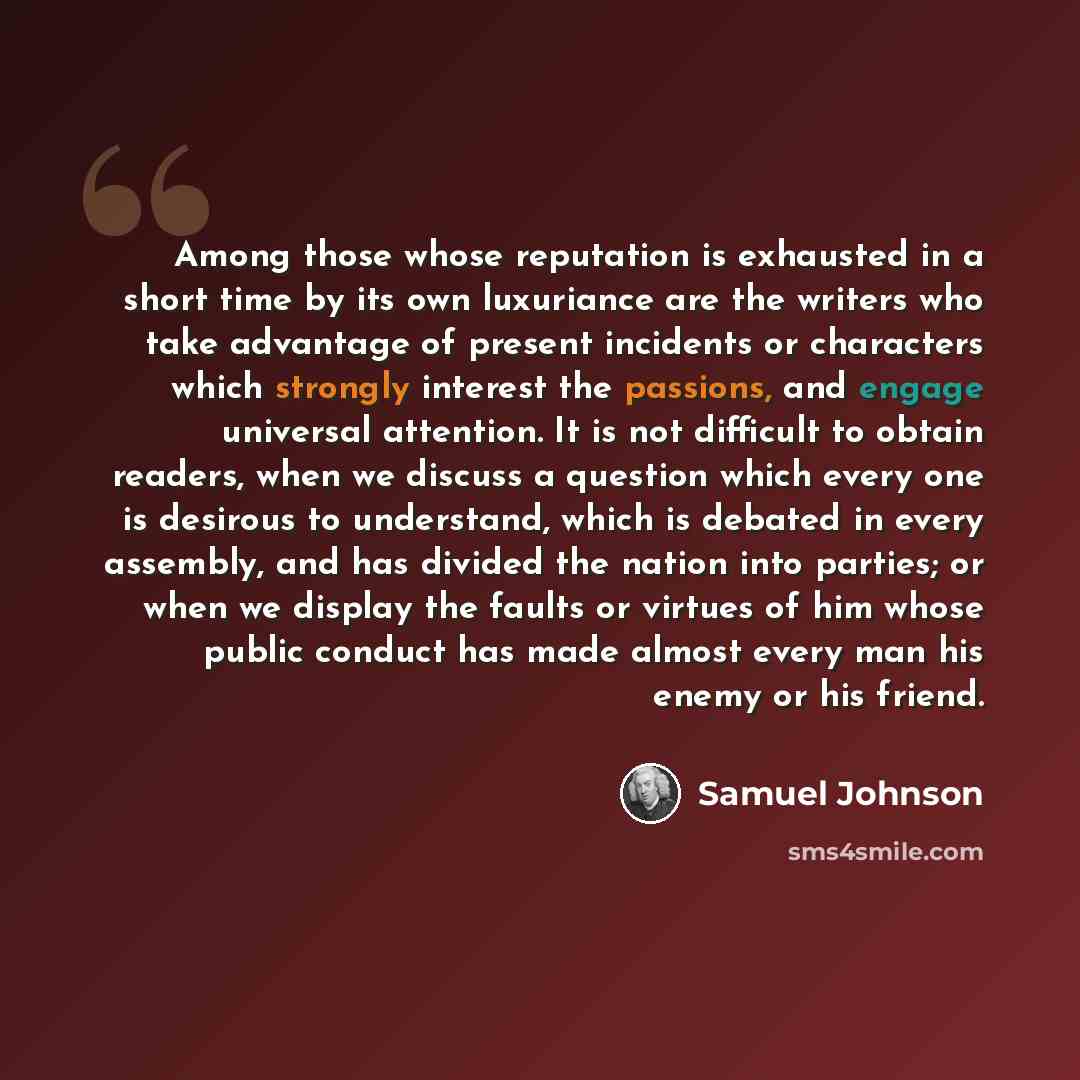 “Among those whose reputation is exhausted in a short time by its own luxuriance are the writers who take advantage of present incidents or characters which strongly interest the passions, and engage universal attention. It is not difficult to obtain readers, when we discuss a question which every…” quote by Samuel Johnson
