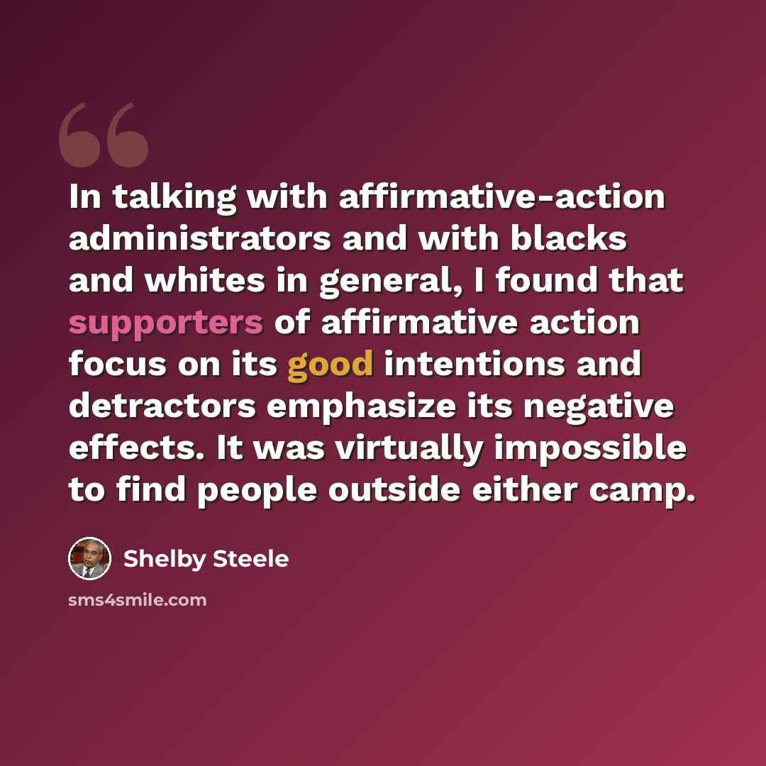 “In talking with affirmative-action administrators and with blacks and whites in general, I found that supporters of affirmative action focus on its good intentions and detractors emphasize its negative effects. It was virtually impossible to find people outside either camp.” quote by Shelby Steele
