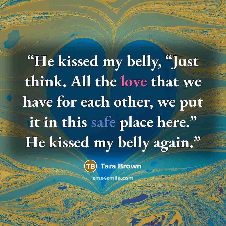 “He kissed my belly, “Just think. All the love that we have for each other, we put it in this safe place here.” He kissed my belly again.” quote by Tara Brown