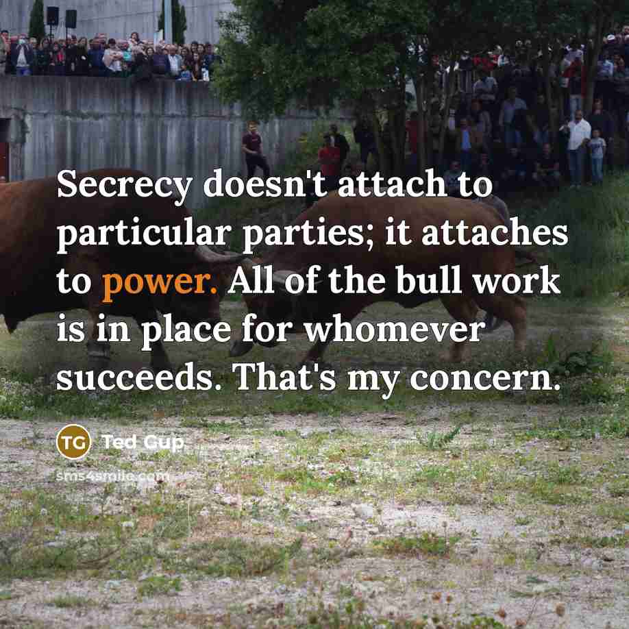 “Secrecy doesn't attach to particular parties; it attaches to power. All of the bull work is in place for whomever succeeds. That's my concern.” quote by Ted Gup