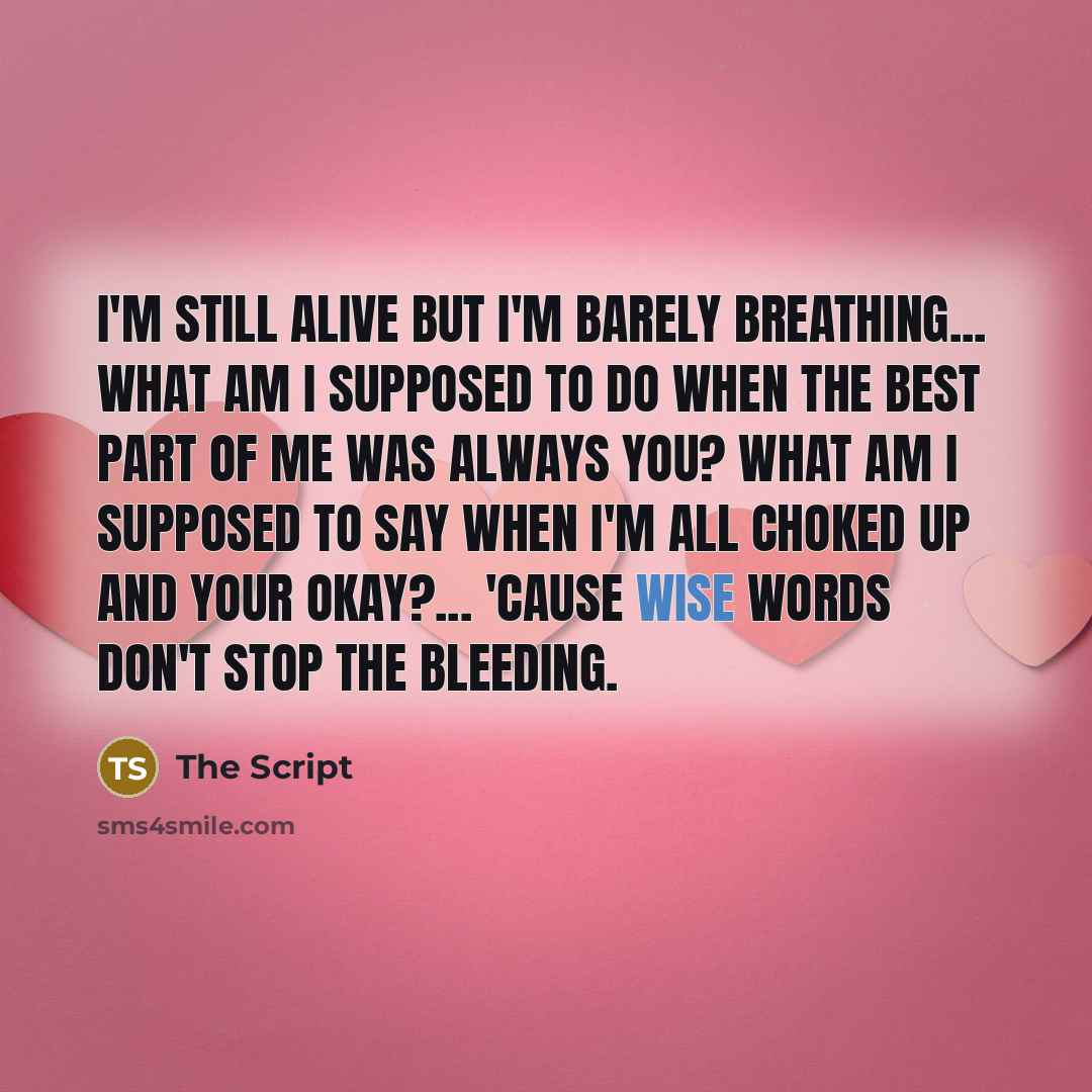 “I'm still alive but I'm barely breathing... What am I supposed to do when the best part of me was always you? What am I supposed to say when I'm all choked up and your okay?... 'Cause wise words don't stop the bleeding.” quote by The Script