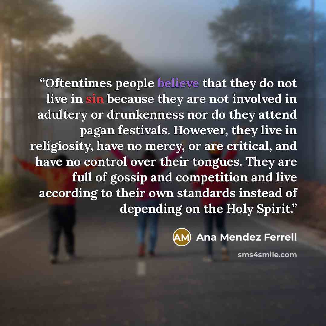 “Oftentimes people believe that they do not live in sin because they are not involved in adultery or drunkenness nor do they attend pagan festivals. However, they live in religiosity, have no mercy, or are critical, and have no control over their tongues. They are full of gossip and competition and…” quote by Ana Mendez Ferrell