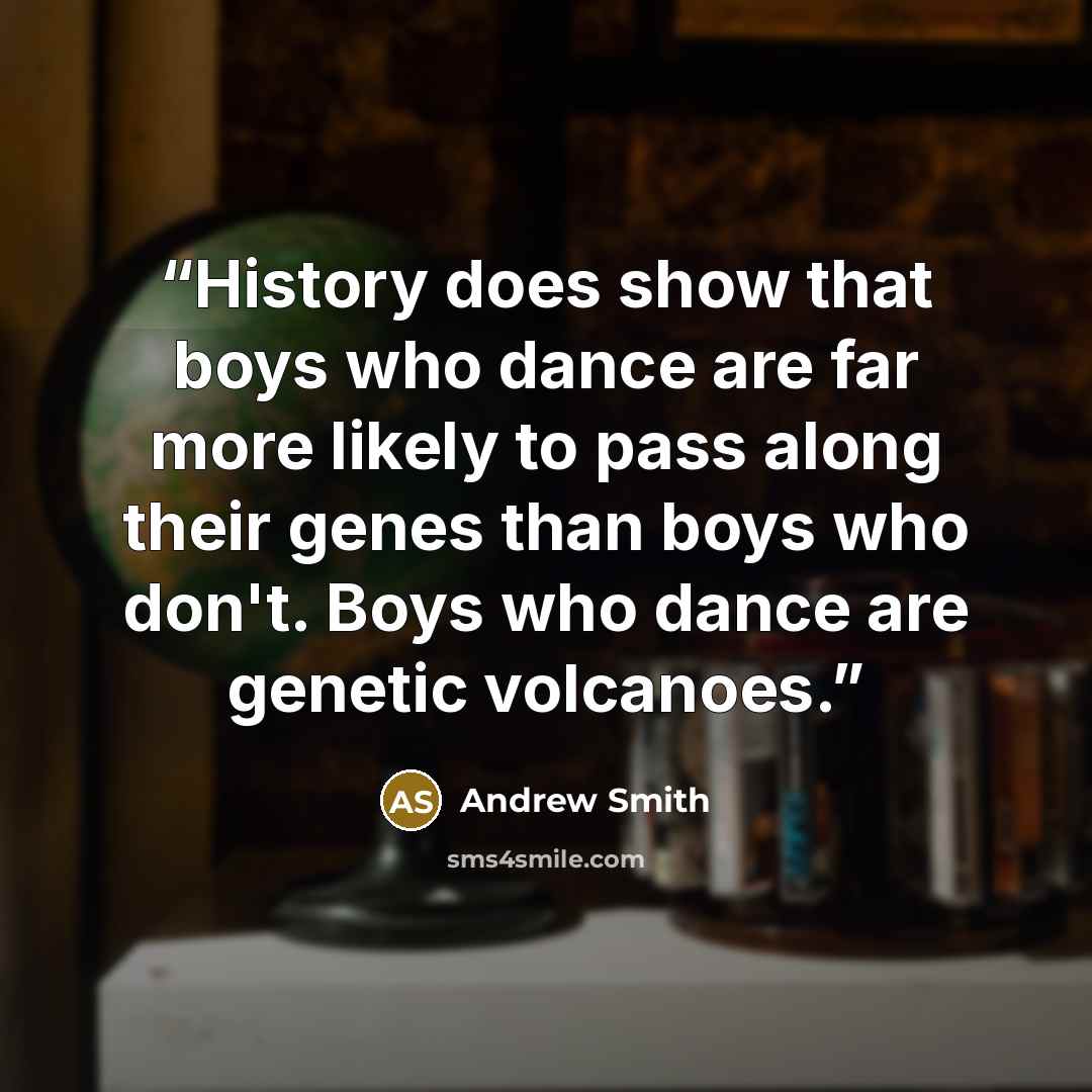 “History does show that boys who dance are far more likely to pass along their genes than boys who don't. Boys who dance are genetic volcanoes.” quote by Andrew Smith
