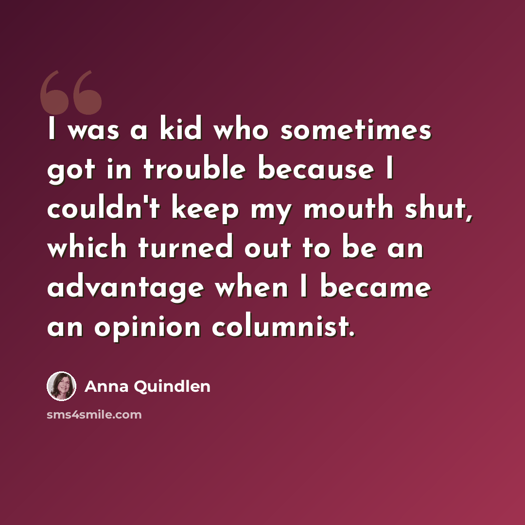 “I was a kid who sometimes got in trouble because I couldn't keep my mouth shut, which turned out to be an advantage when I became an opinion columnist.” quote by Anna Quindlen