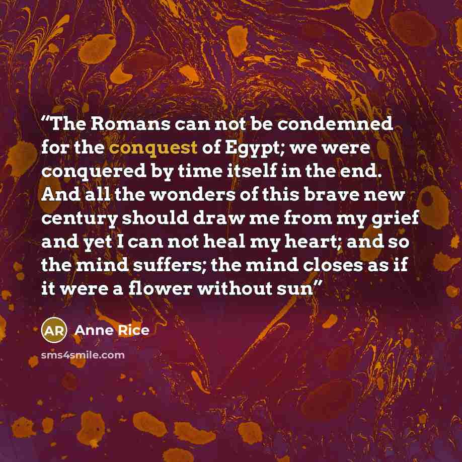 “The Romans can not be condemned for the conquest of Egypt; we were conquered by time itself in the end. And all the wonders of this brave new century should draw me from my grief and yet I can not heal my heart; and so the mind suffers; the mind closes as if it were a flower without sun” quote by Anne Rice