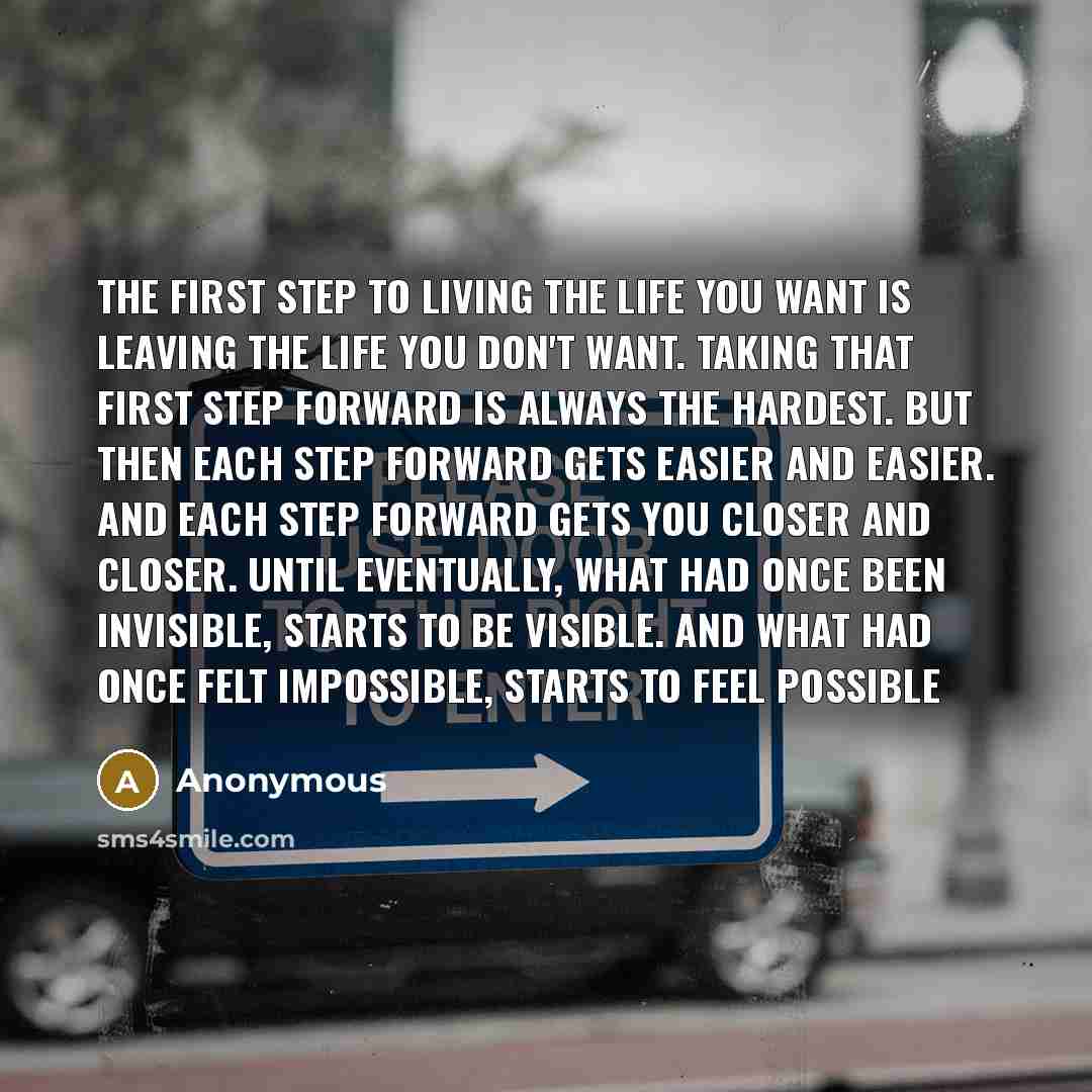 “The first step to living the life you want is leaving the life you don't want. Taking that first step forward is always the hardest. But then each step forward gets easier and easier. And each step forward gets you closer and closer. Until eventually, what had once been invisible, starts to be…” quote by Anonymous