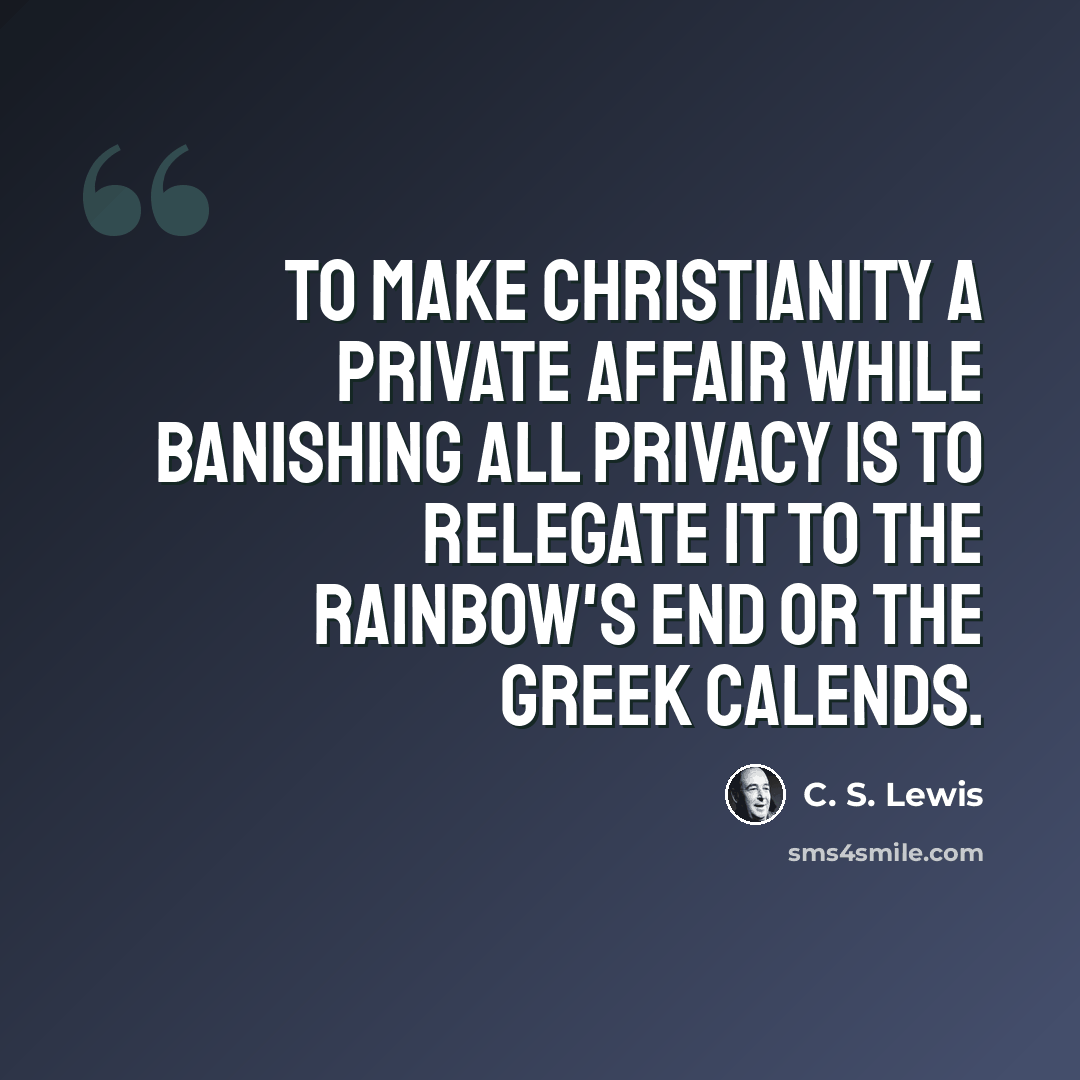 “To make Christianity a private affair while banishing all privacy is to relegate it to the rainbow's end or the Greek Calends.” quote by C. S. Lewis