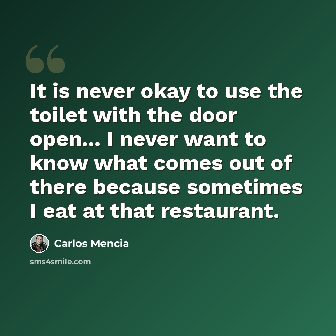 “It is never okay to use the toilet with the door open... I never want to know what comes out of there because sometimes I eat at that restaurant.” quote by Carlos Mencia