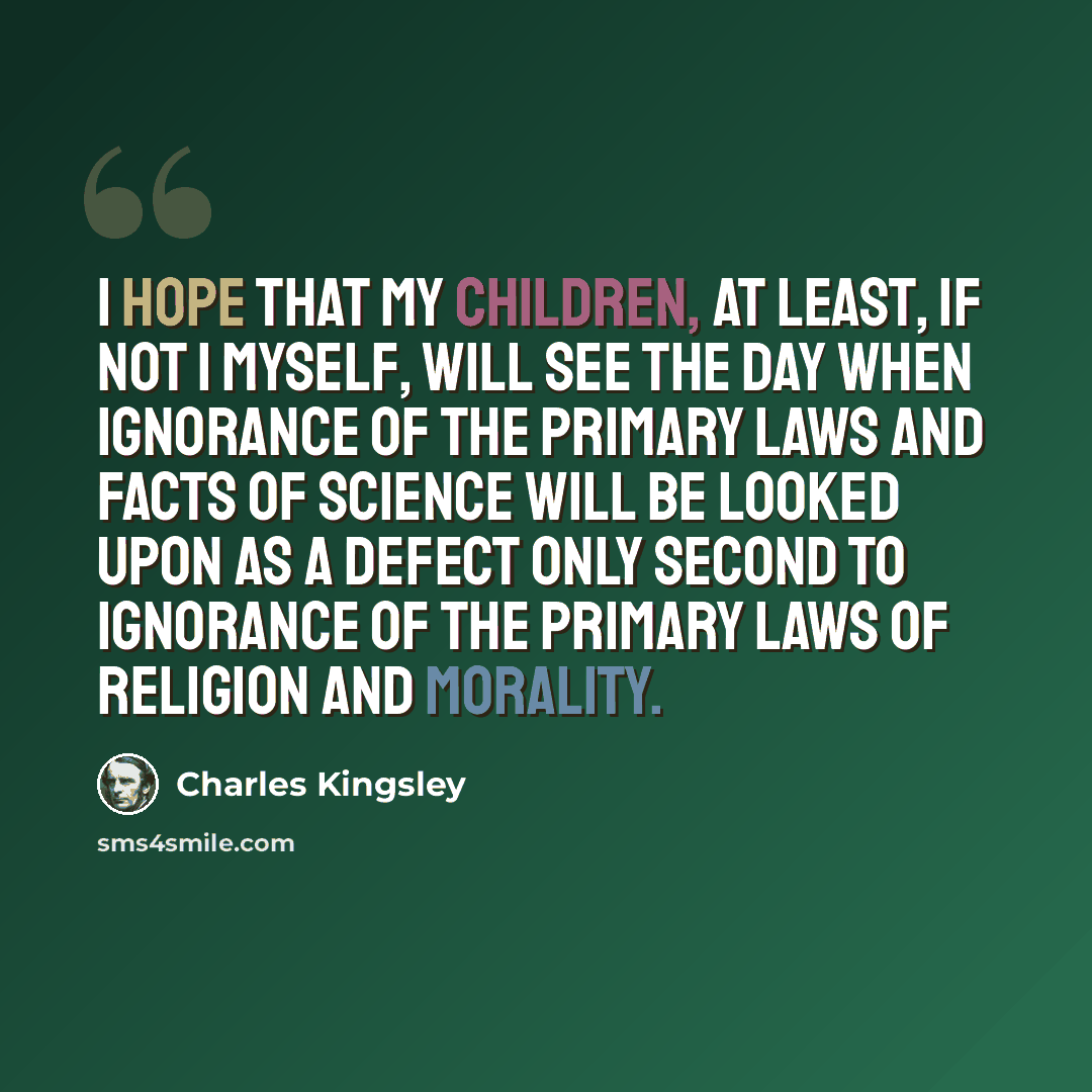 “I hope that my children, at least, if not I myself, will see the day when ignorance of the primary laws and facts of science will be looked upon as a defect only second to ignorance of the primary laws of religion and morality.” quote by Charles Kingsley