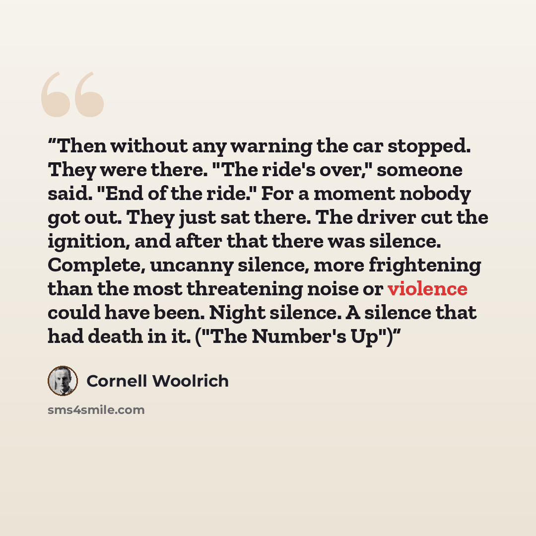 “Then without any warning the car stopped. They were there. "The ride's over," someone said. "End of the ride." For a moment nobody got out. They just sat there. The driver cut the ignition, and after that there was silence. Complete, uncanny silence, more frightening than the most threatening…” quote by Cornell Woolrich