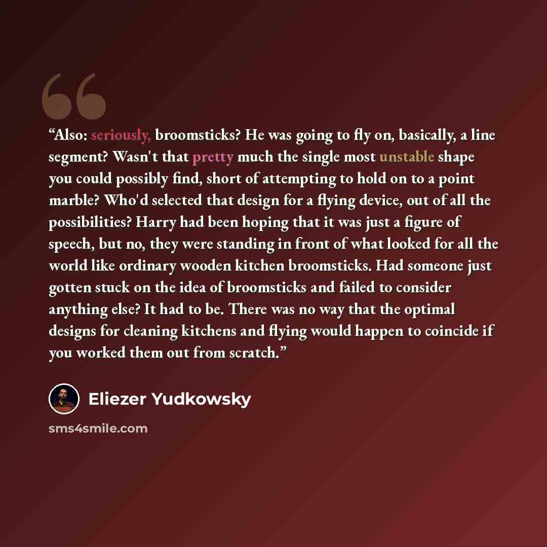 “Also: seriously, broomsticks? He was going to fly on, basically, a line segment? Wasn't that pretty much the single most unstable shape you could possibly find, short of attempting to hold on to a point marble? Who'd selected that design for a flying device, out of all the possibilities? Harry had…” quote by Eliezer Yudkowsky