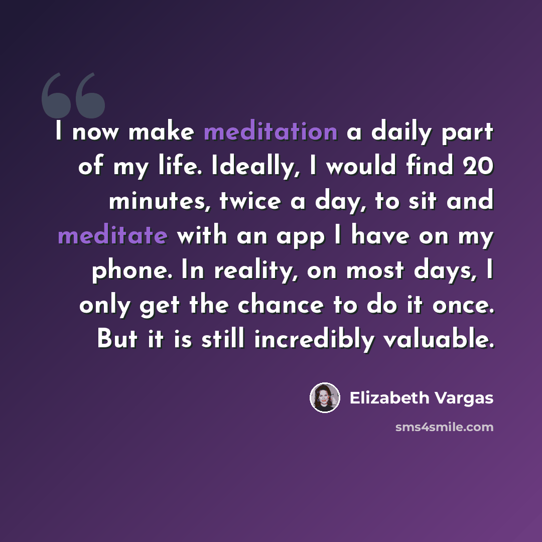 “I now make meditation a daily part of my life. Ideally, I would find 20 minutes, twice a day, to sit and meditate with an app I have on my phone. In reality, on most days, I only get the chance to do it once. But it is still incredibly valuable.” quote by Elizabeth Vargas