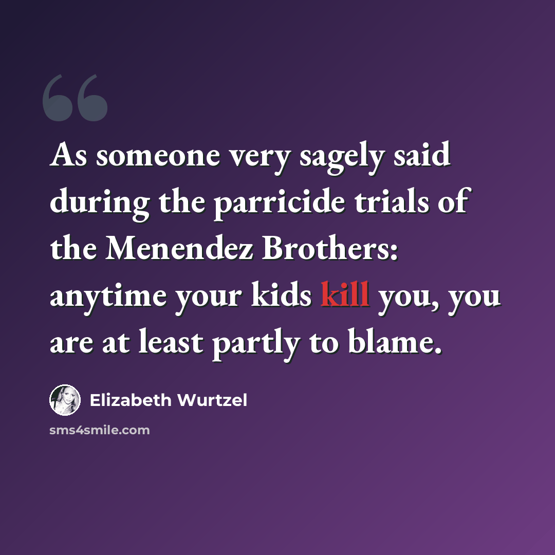 “As someone very sagely said during the parricide trials of the Menendez Brothers: anytime your kids kill you, you are at least partly to blame.” quote by Elizabeth Wurtzel
