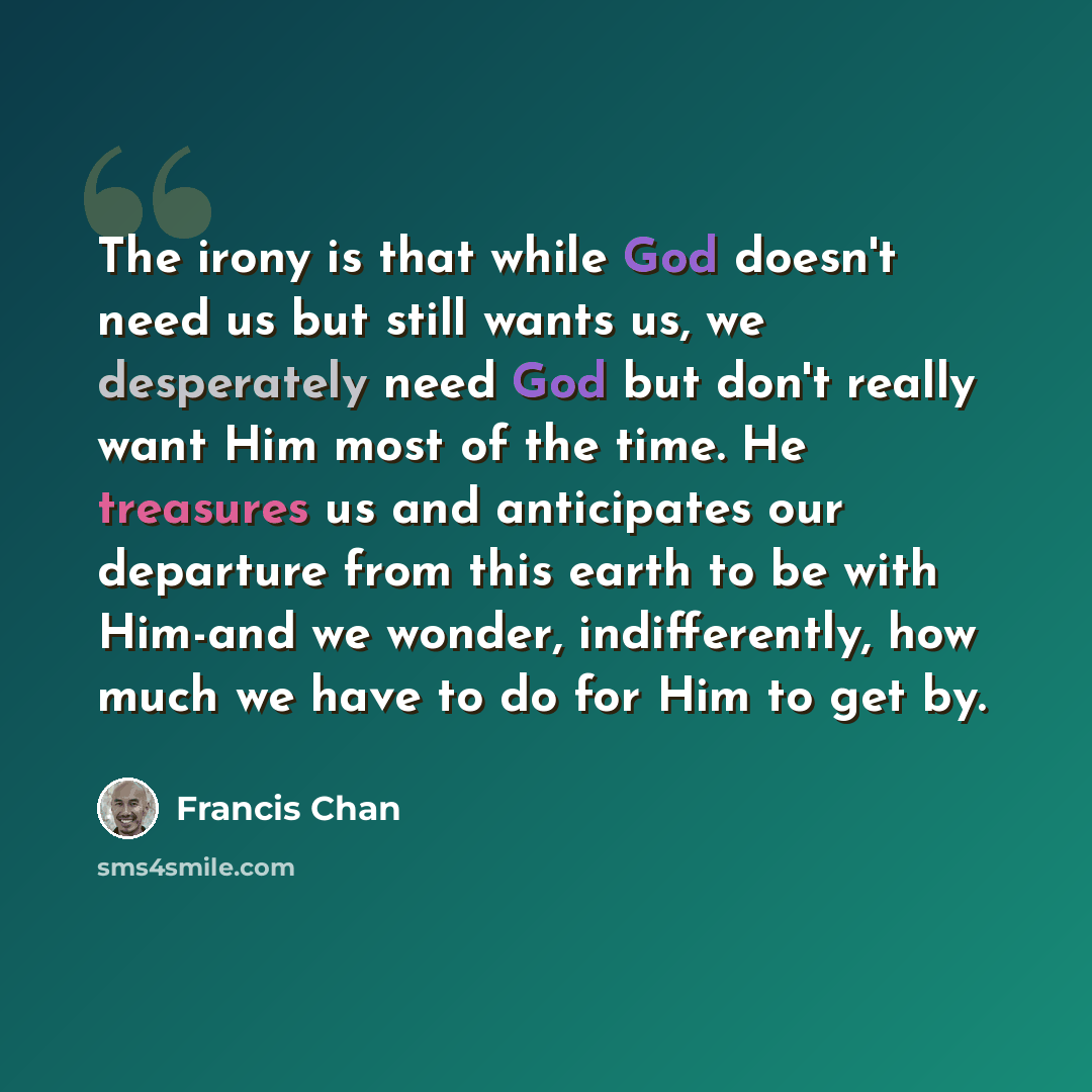 “The irony is that while God doesn't need us but still wants us, we desperately need God but don't really want Him most of the time. He treasures us and anticipates our departure from this earth to be with Him-and we wonder, indifferently, how much we have to do for Him to get by.” quote by Francis Chan