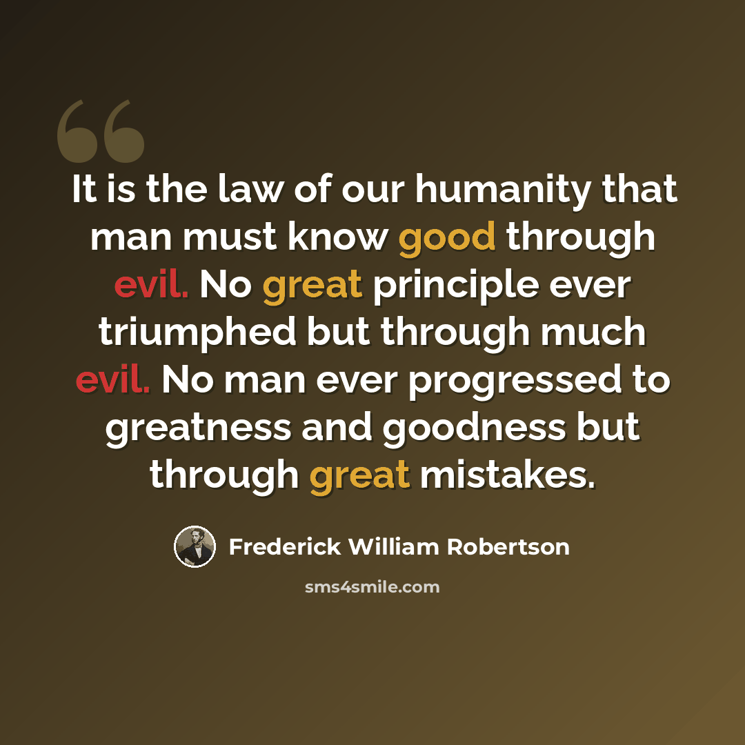 “It is the law of our humanity that man must know good through evil. No great principle ever triumphed but through much evil. No man ever progressed to greatness and goodness but through great mistakes.” quote by Frederick William Robertson