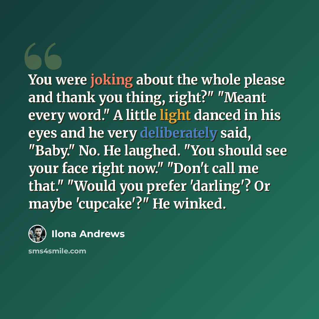 “You were joking about the whole please and thank you thing, right?" "Meant every word." A little light danced in his eyes and he very deliberately said, "Baby." No. He laughed. "You should see your face right now." "Don't call me that." "Would you prefer 'darling'? Or maybe 'cupcake'?" He winked.” quote by Ilona Andrews
