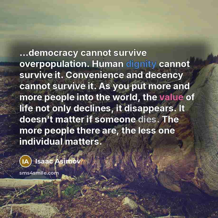 “...democracy cannot survive overpopulation. Human dignity cannot survive it. Convenience and decency cannot survive it. As you put more and more people into the world, the value of life not only declines, it disappears. It doesn't matter if someone dies. The more people there are, the less one…” quote by Isaac Asimov