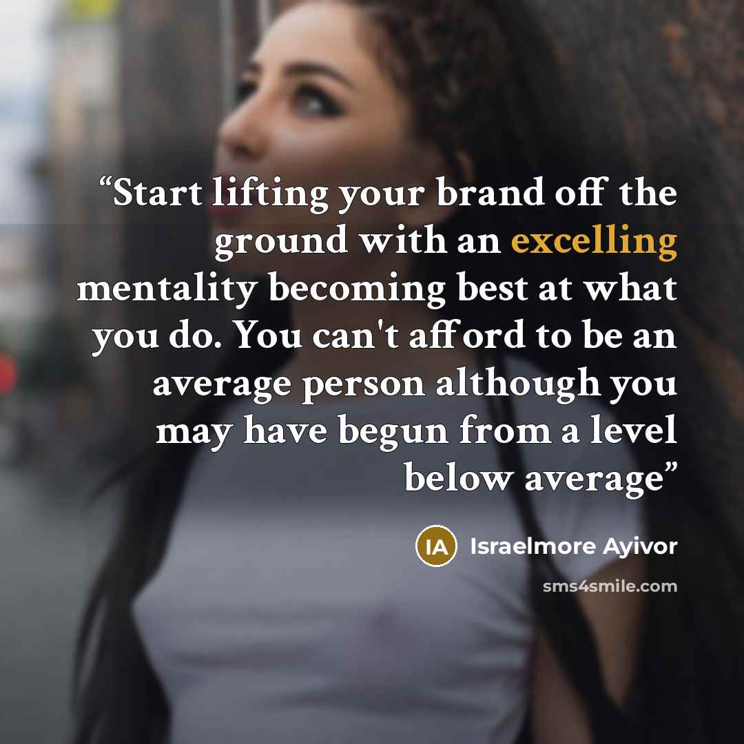 “Start lifting your brand off the ground with an excelling mentality becoming best at what you do. You can't afford to be an average person although you may have begun from a level below average” quote by Israelmore Ayivor