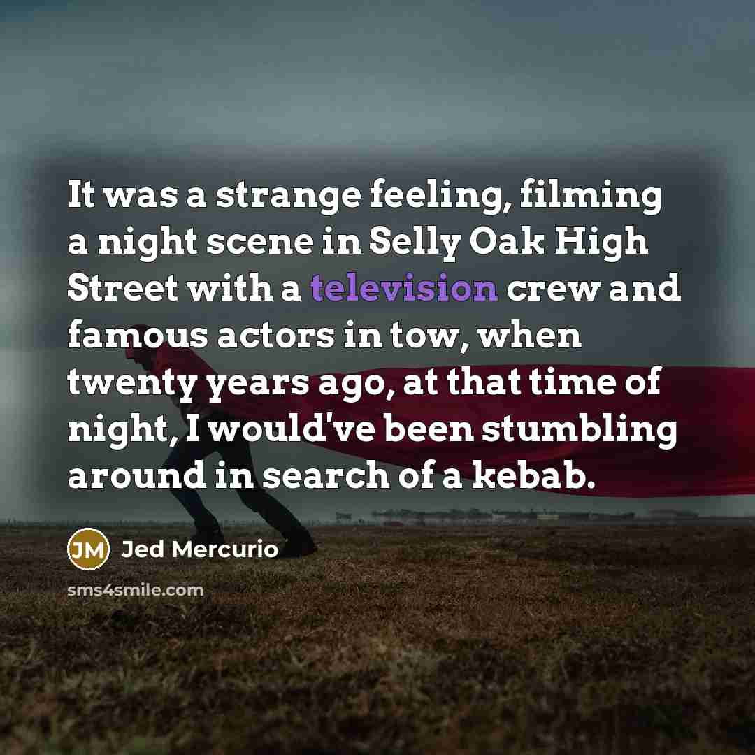 “It was a strange feeling, filming a night scene in Selly Oak High Street with a television crew and famous actors in tow, when twenty years ago, at that time of night, I would've been stumbling around in search of a kebab.” quote by Jed Mercurio
