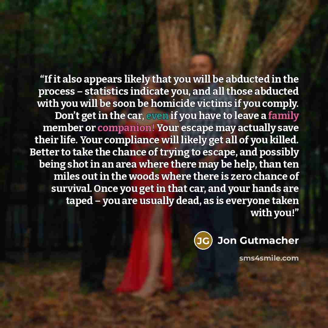 “If it also appears likely that you will be abducted in the process – statistics indicate you, and all those abducted with you will be soon be homicide victims if you comply. Don’t get in the car, even if you have to leave a family member or companion! Your escape may actually save their life. Your…” quote by Jon Gutmacher