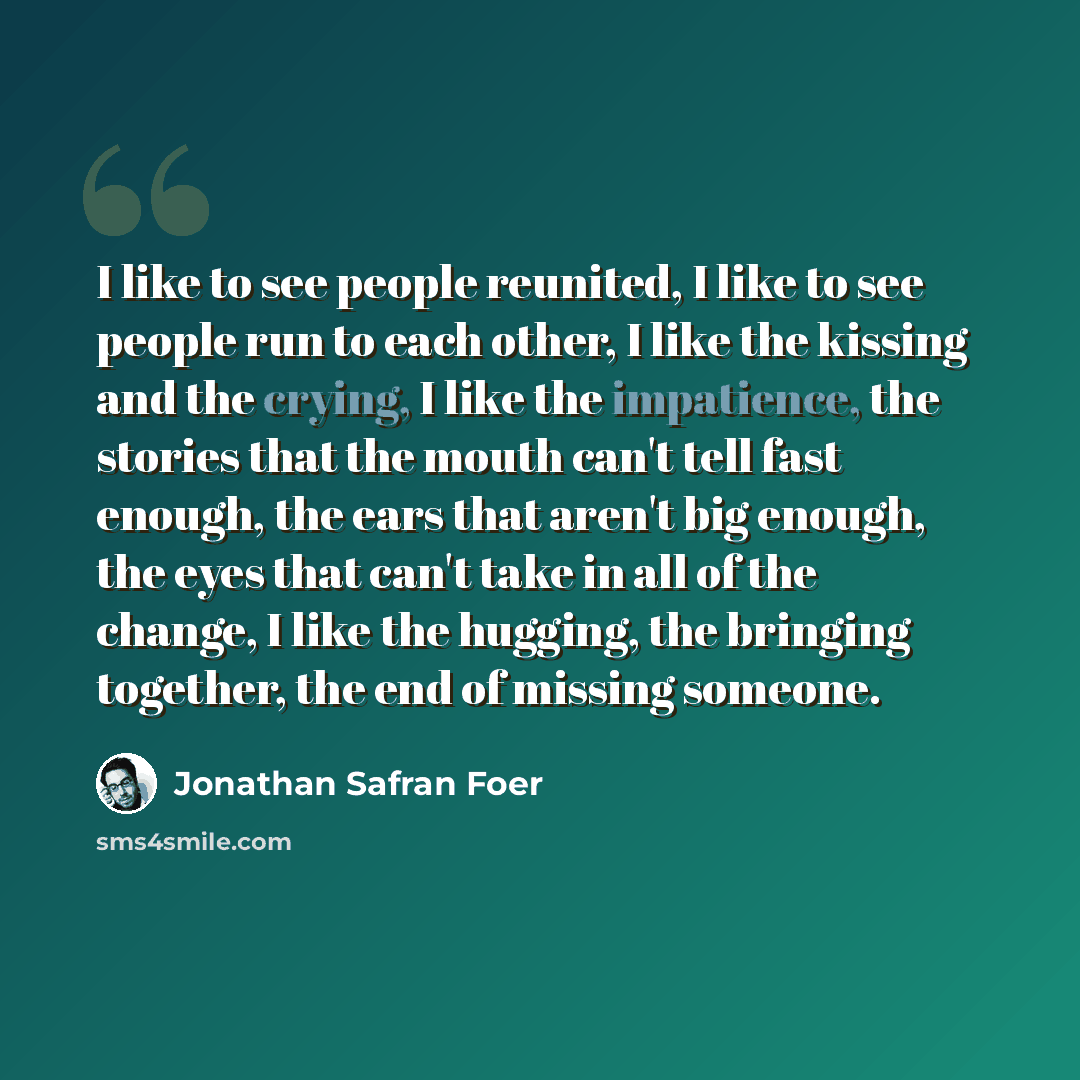 “I like to see people reunited, I like to see people run to each other, I like the kissing and the crying, I like the impatience, the stories that the mouth can't tell fast enough, the ears that aren't big enough, the eyes that can't take in all of the change, I like the hugging, the bringing…” quote by Jonathan Safran Foer