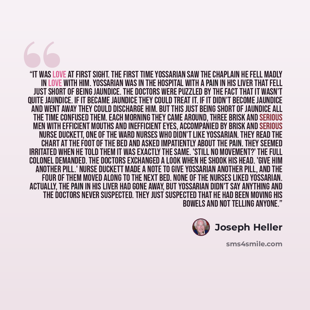 “It was love at first sight. The first time Yossarian saw the chaplain he fell madly in love with him. Yossarian was in the hospital with a pain in his liver that fell just short of being jaundice. The doctors were puzzled by the fact that it wasn't quite jaundice. If it became jaundice they could…” quote by Joseph Heller
