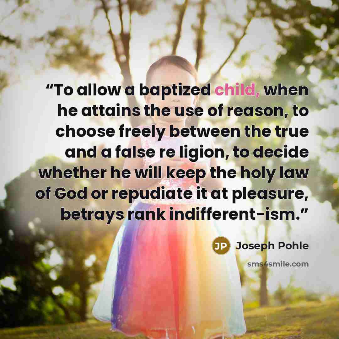 “To allow a baptized child, when he attains the use of reason, to choose freely between the true and a false re ligion, to decide whether he will keep the holy law of God or repudiate it at pleasure, betrays rank indifferent-ism.” quote by Joseph Pohle