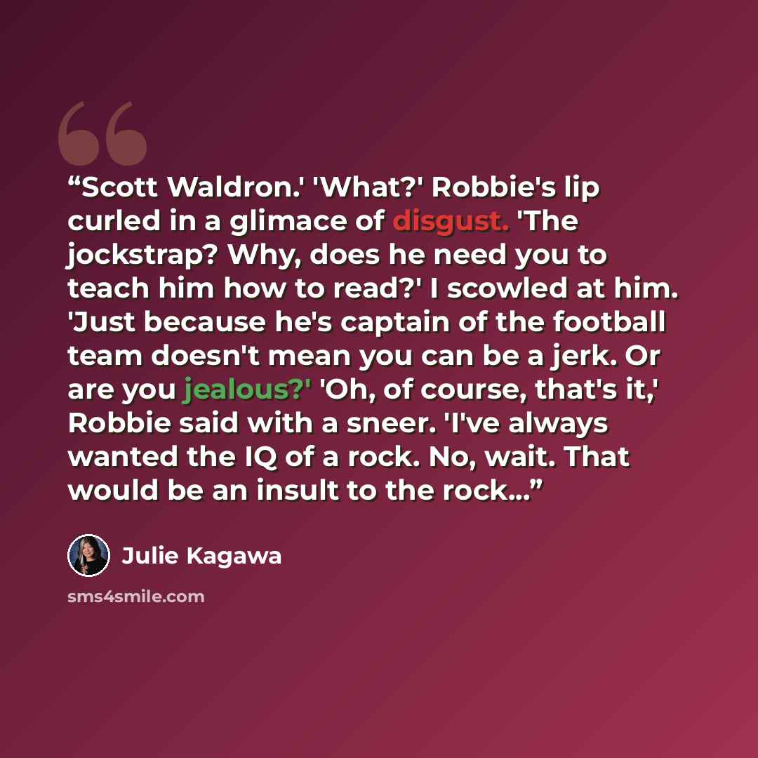“Scott Waldron.' 'What?' Robbie's lip curled in a glimace of disgust. 'The jockstrap? Why, does he need you to teach him how to read?' I scowled at him. 'Just because he's captain of the football team doesn't mean you can be a jerk. Or are you jealous?' 'Oh, of course, that's it,' Robbie said with…” quote by Julie Kagawa