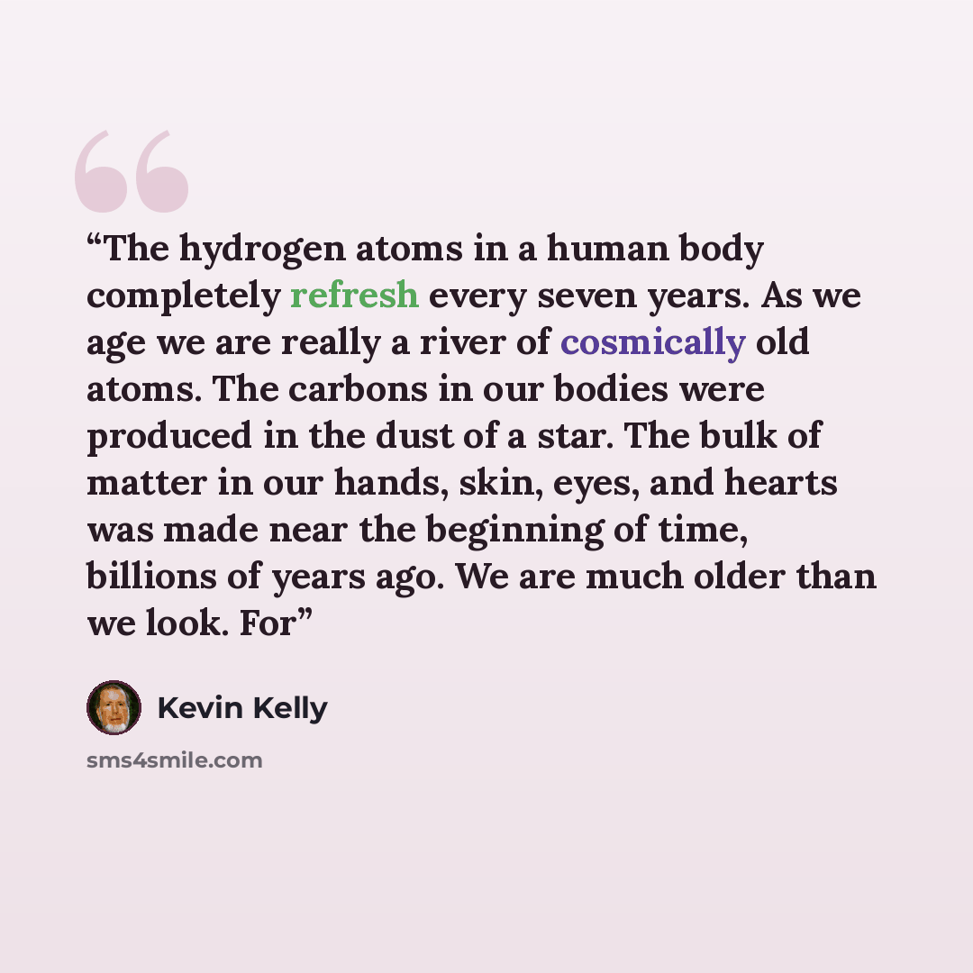 “The hydrogen atoms in a human body completely refresh every seven years. As we age we are really a river of cosmically old atoms. The carbons in our bodies were produced in the dust of a star. The bulk of matter in our hands, skin, eyes, and hearts was made near the beginning of time, billions of…” quote by Kevin Kelly