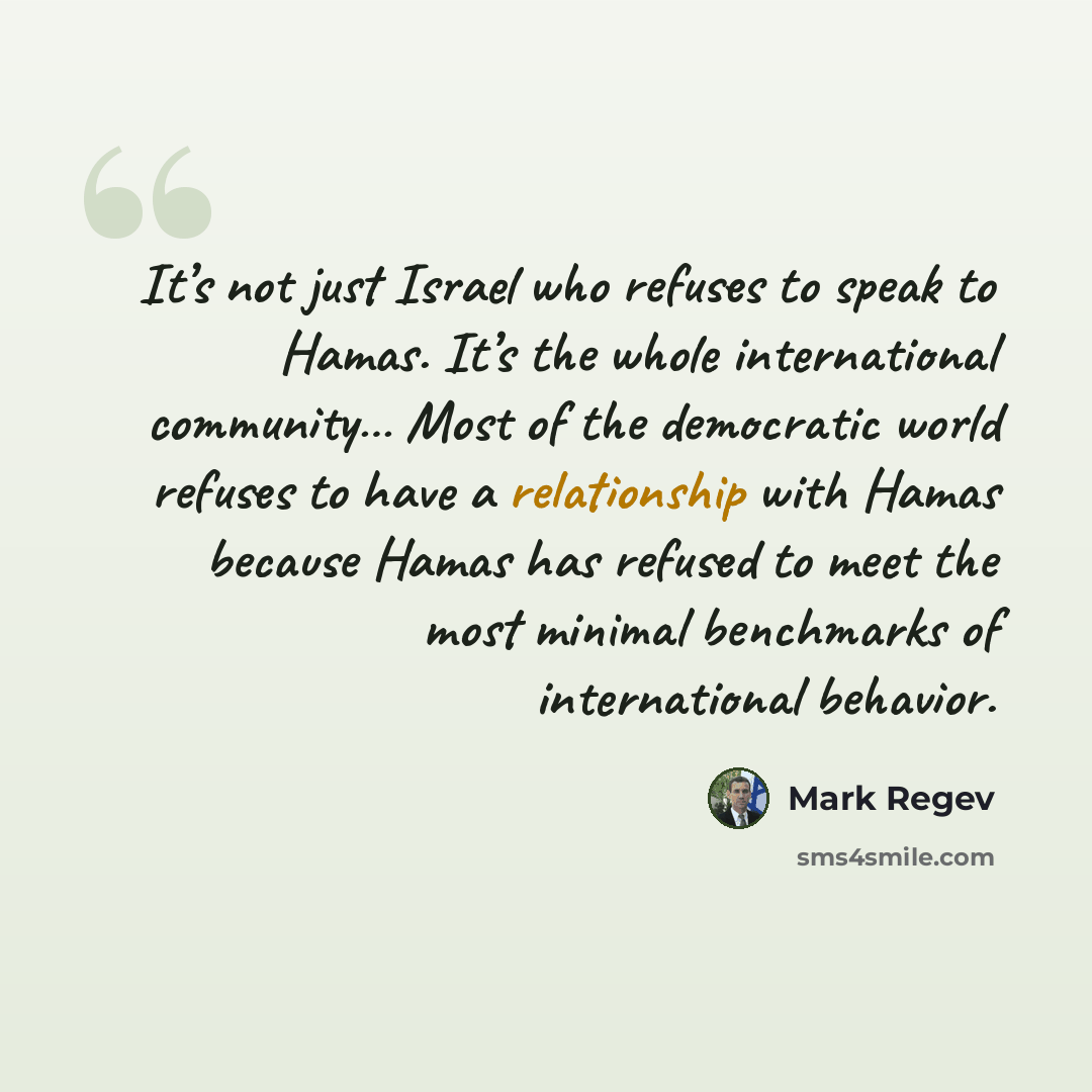“It’s not just Israel who refuses to speak to Hamas. It’s the whole international community… Most of the democratic world refuses to have a relationship with Hamas because Hamas has refused to meet the most minimal benchmarks of international behavior.” quote by Mark Regev