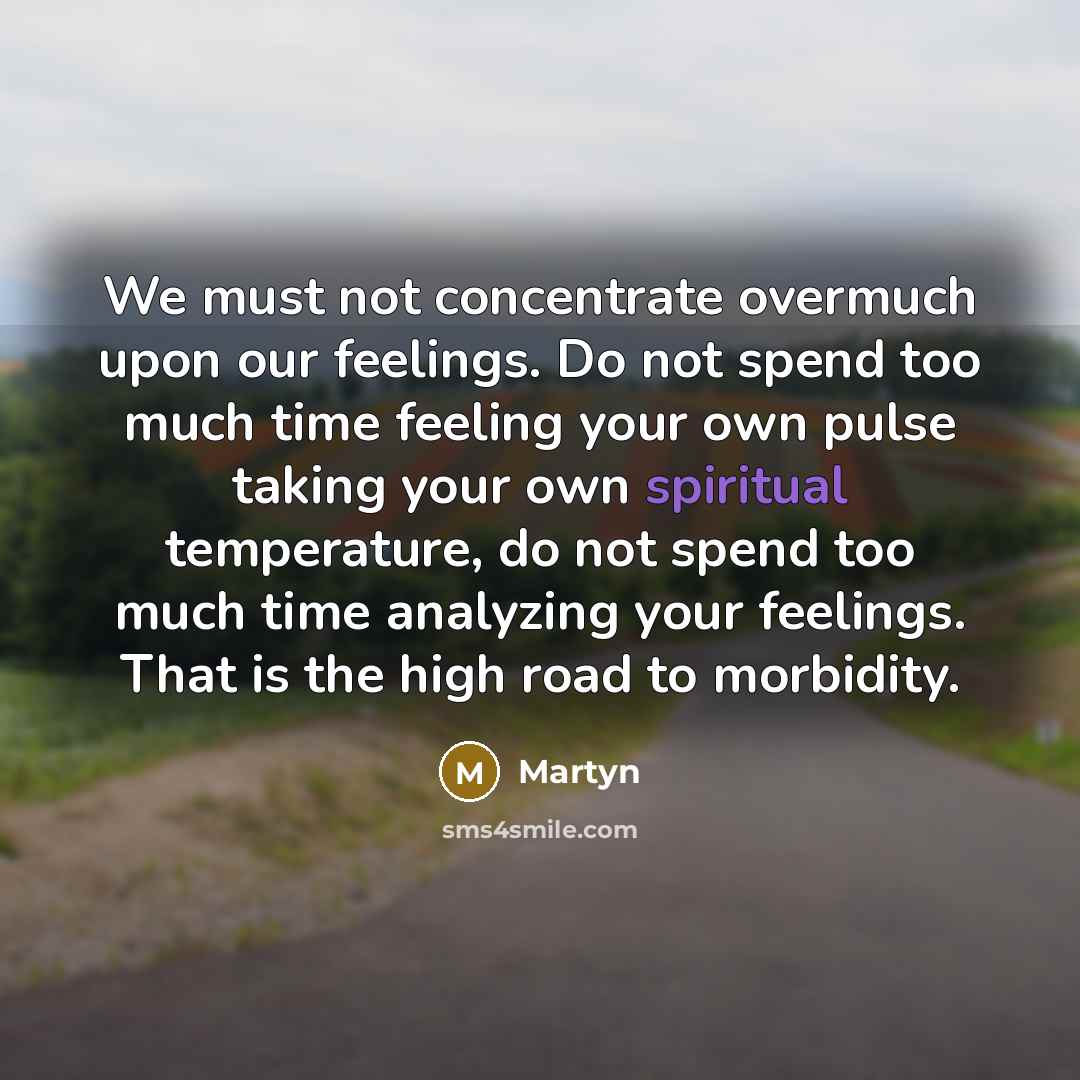 “We must not concentrate overmuch upon our feelings. Do not spend too much time feeling your own pulse taking your own spiritual temperature, do not spend too much time analyzing your feelings. That is the high road to morbidity.” quote by Martyn
