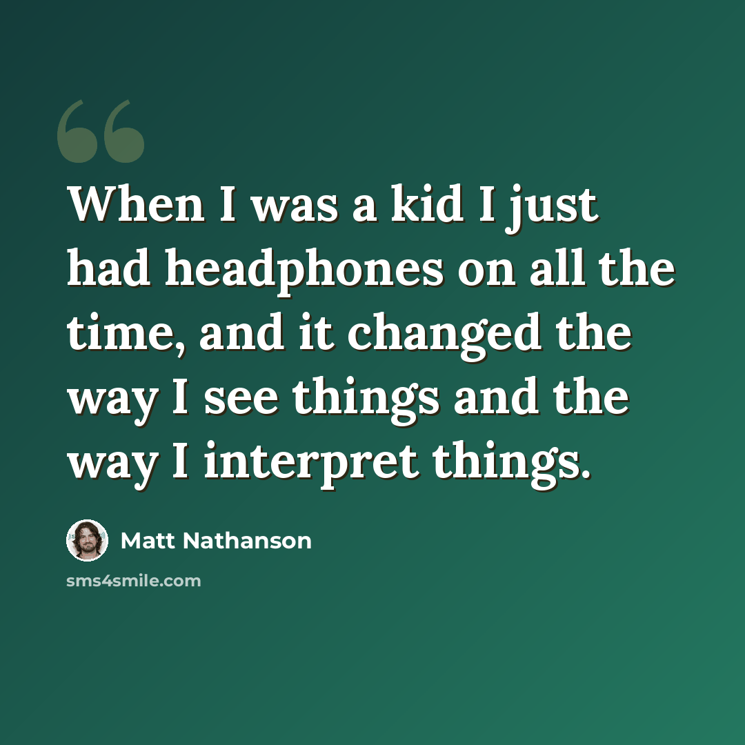 “When I was a kid I just had headphones on all the time, and it changed the way I see things and the way I interpret things.” quote by Matt Nathanson